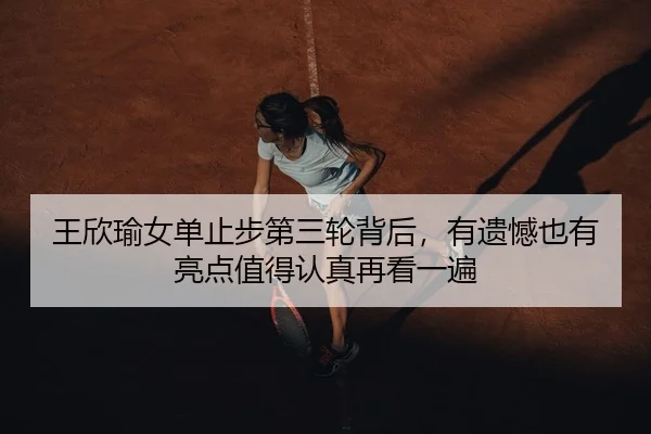 王欣瑜女单止步第三轮背后，有遗憾也有亮点值得认真再看一遍